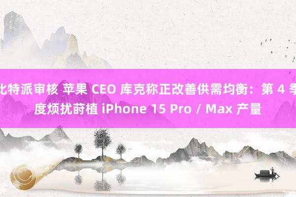比特派审核 苹果 CEO 库克称正改善供需均衡：第 4 季度烦扰莳植 iPhone 15 Pro / Max 产量