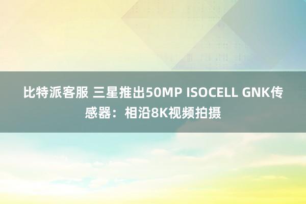 比特派客服 三星推出50MP ISOCELL GNK传感器：相沿8K视频拍摄