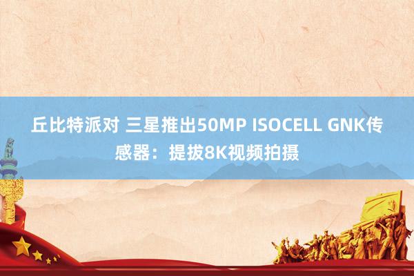 丘比特派对 三星推出50MP ISOCELL GNK传感器：提拔8K视频拍摄