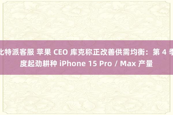 比特派客服 苹果 CEO 库克称正改善供需均衡：第 4 季度起劲耕种 iPhone 15 Pro / Max 产量