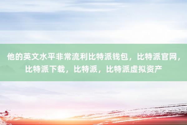 他的英文水平非常流利比特派钱包，比特派官网，比特派下载，比特派，比特派虚拟资产