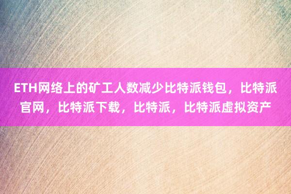 ETH网络上的矿工人数减少比特派钱包，比特派官网，比特派下载，比特派，比特派虚拟资产