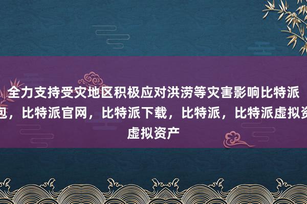 全力支持受灾地区积极应对洪涝等灾害影响比特派钱包，比特派官网，比特派下载，比特派，比特派虚拟资产