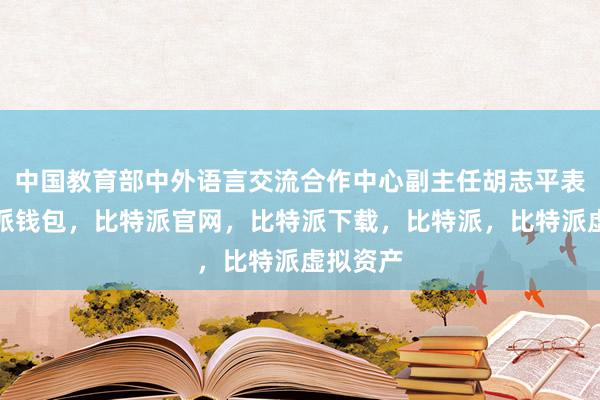 中国教育部中外语言交流合作中心副主任胡志平表示比特派钱包，比特派官网，比特派下载，比特派，比特派虚拟资产