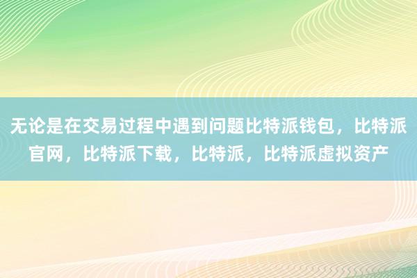 无论是在交易过程中遇到问题比特派钱包，比特派官网，比特派下载，比特派，比特派虚拟资产