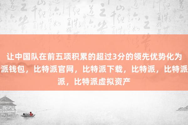 让中国队在前五项积累的超过3分的领先优势化为乌有比特派钱包，比特派官网，比特派下载，比特派，比特派虚拟资产