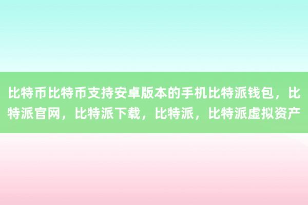 比特币比特币支持安卓版本的手机比特派钱包，比特派官网，比特派下载，比特派，比特派虚拟资产