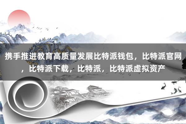 携手推进教育高质量发展比特派钱包，比特派官网，比特派下载，比特派，比特派虚拟资产