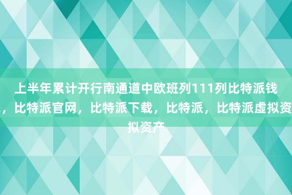 上半年累计开行南通道中欧班列111列比特派钱包，比特派官网，比特派下载，比特派，比特派虚拟资产