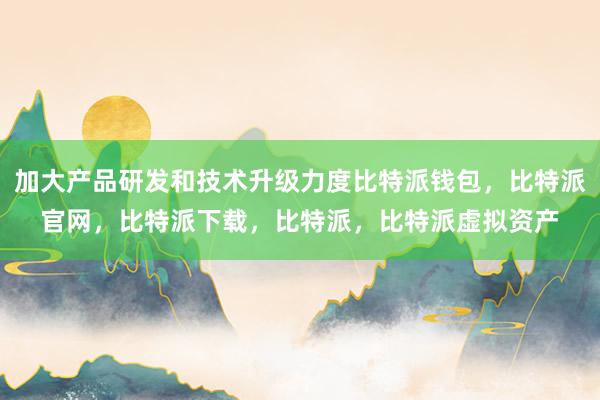 加大产品研发和技术升级力度比特派钱包，比特派官网，比特派下载，比特派，比特派虚拟资产