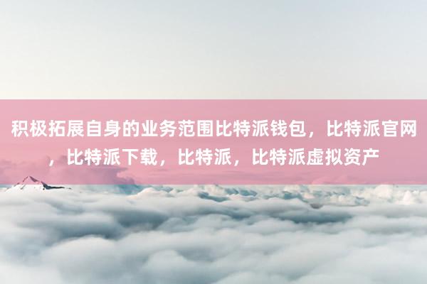 积极拓展自身的业务范围比特派钱包，比特派官网，比特派下载，比特派，比特派虚拟资产