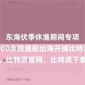 东海伏季休渔期间专项捕捞9600余艘渔船出海开捕比特派钱包，比特派官网，比特派下载，比特派，比特派虚拟资产