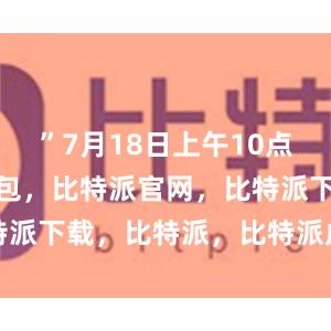 ”7月18日上午10点半比特派钱包，比特派官网，比特派下载，比特派，比特派虚拟资产